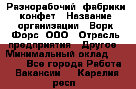 Разнорабочий  фабрики конфет › Название организации ­ Ворк Форс, ООО › Отрасль предприятия ­ Другое › Минимальный оклад ­ 27 000 - Все города Работа » Вакансии   . Карелия респ.